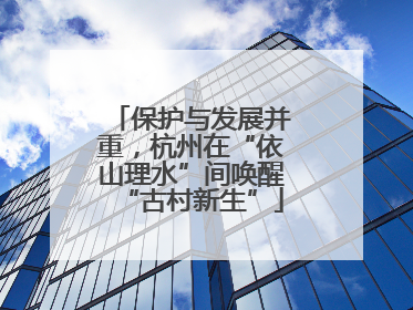保护与发展并重，杭州在“依山理水”间唤醒“古村新生”