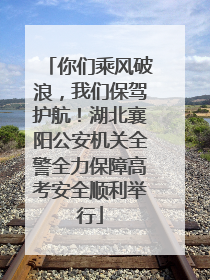 你们乘风破浪，我们保驾护航！湖北襄阳公安机关全警全力保障高考安全顺利举行