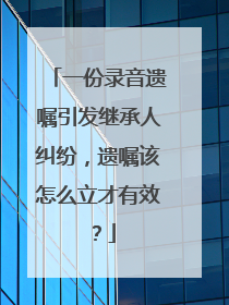 一份录音遗嘱引发继承人纠纷，遗嘱该怎么立才有效？