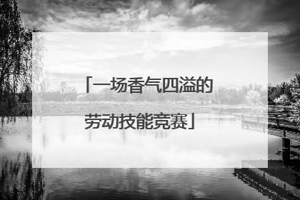 一场香气四溢的劳动技能竞赛