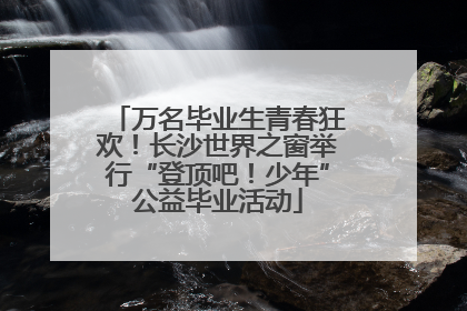 万名毕业生青春狂欢！长沙世界之窗举行“登顶吧！少年”公益毕业活动