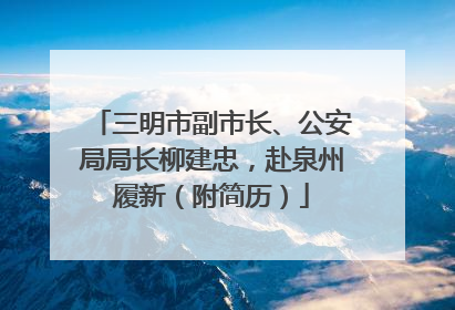 三明市副市长、公安局局长柳建忠，赴泉州履新（附简历）