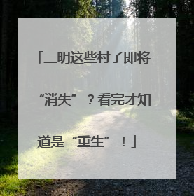 三明这些村子即将“消失”？看完才知道是“重生”！