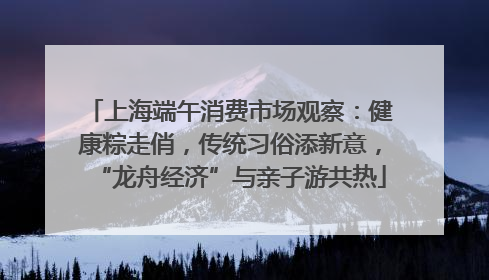 上海端午消费市场观察：健康粽走俏，传统习俗添新意，“龙舟经济”与亲子游共热