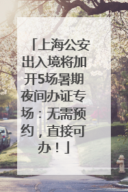 上海公安出入境将加开5场暑期夜间办证专场：无需预约，直接可办！
