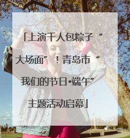 上演千人包粽子“大场面”！青岛市“我们的节日•端午”主题活动启幕