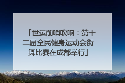 世运前哨吹响：第十二届全民健身运动会街舞比赛在成都举行