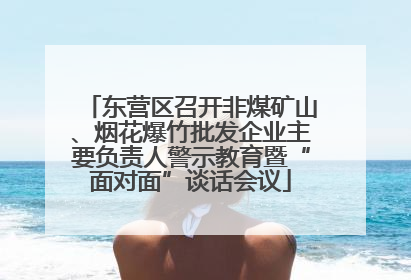 东营区召开非煤矿山、烟花爆竹批发企业主要负责人警示教育暨“面对面”谈话会议