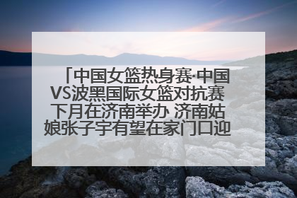 中国女篮热身赛·中国VS波黑国际女篮对抗赛下月在济南举办 济南姑娘张子宇有望在家门口迎来国家队首秀