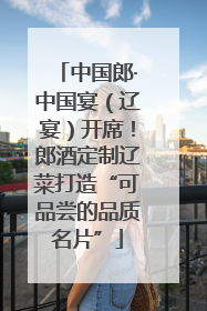 中国郎·中国宴（辽宴）开席！郎酒定制辽菜打造“可品尝的品质名片”