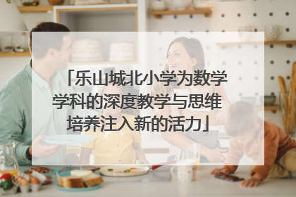乐山城北小学为数学学科的深度教学与思维培养注入新的活力