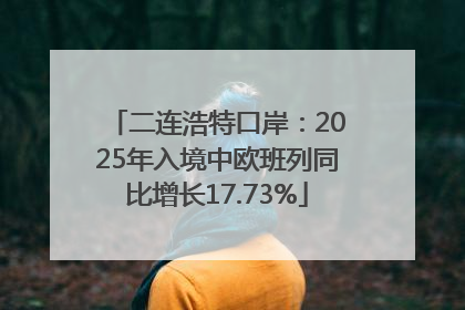 二连浩特口岸：2025年入境中欧班列同比增长17.73%