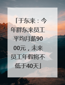 于东来：今年胖东来员工平均月薪9000元，未来员工年假将不低于40天