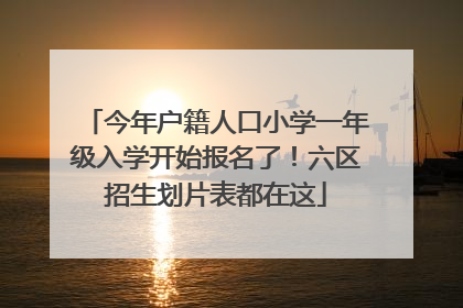 今年户籍人口小学一年级入学开始报名了！六区招生划片表都在这