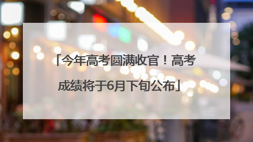 今年高考圆满收官！高考成绩将于6月下旬公布