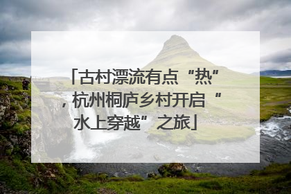 古村漂流有点“热”，杭州桐庐乡村开启“水上穿越”之旅