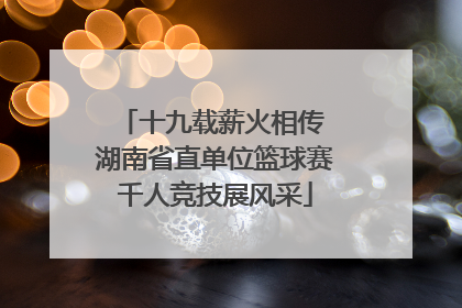 十九载薪火相传 湖南省直单位篮球赛千人竞技展风采