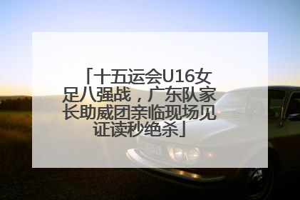 十五运会U16女足八强战，广东队家长助威团亲临现场见证读秒绝杀