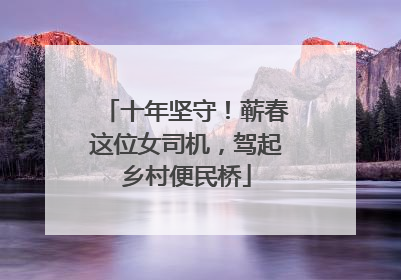 十年坚守！蕲春这位女司机，驾起乡村便民桥