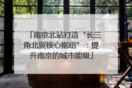 南京北站打造“长三角北翼核心枢纽”：提升南京的城市能级