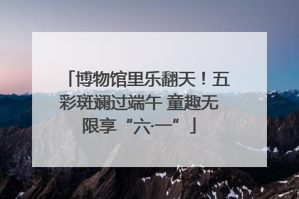 博物馆里乐翻天！五彩斑斓过端午 童趣无限享“六·一”
