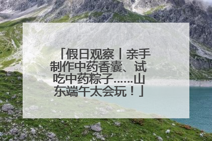 假日观察丨亲手制作中药香囊、试吃中药粽子……山东端午太会玩！