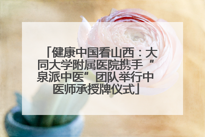 健康中国看山西：大同大学附属医院携手“泉派中医”团队举行中医师承授牌仪式