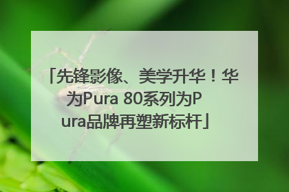 先锋影像、美学升华！华为Pura 80系列为Pura品牌再塑新标杆