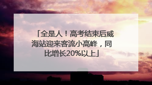 全是人！高考结束后威海站迎来客流小高峰，同比增长20%以上