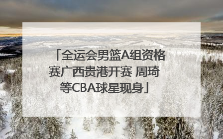 全运会男篮A组资格赛广西贵港开赛 周琦等CBA球星现身