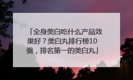 全身美白吃什么产品效果好？美白丸排行榜10强，排名第一的美白丸