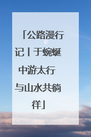 公路漫行记丨于蜿蜒中游太行 与山水共徜徉