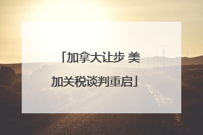 加拿大让步 美加关税谈判重启