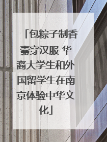 包粽子制香囊穿汉服 华裔大学生和外国留学生在南京体验中华文化