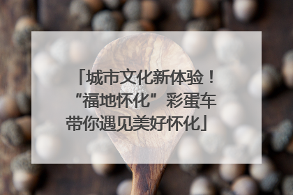 城市文化新体验！“福地怀化”彩蛋车带你遇见美好怀化