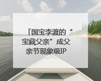 国宝李渡的“宝藏父亲”成父亲节现象级IP，多个爆款创造数千万流量