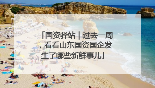 国资驿站｜过去一周，看看山东国资国企发生了哪些新鲜事儿