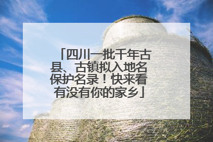 四川一批千年古县、古镇拟入地名保护名录！快来看有没有你的家乡