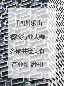 四川乐山：餐饮行业大咖齐聚共绘美食产业新蓝图