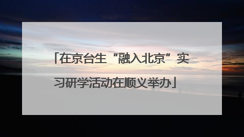 在京台生“融入北京”实习研学活动在顺义举办