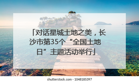 对话星城土地之美，长沙市第35个“全国土地日”主题活动举行