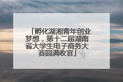 孵化湖湘青年创业梦想，第十二届湖南省大学生电子商务大赛圆满收官