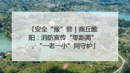 安全“豫”警｜商丘睢阳：消防宣传“零距离”，“一老一小”同守护