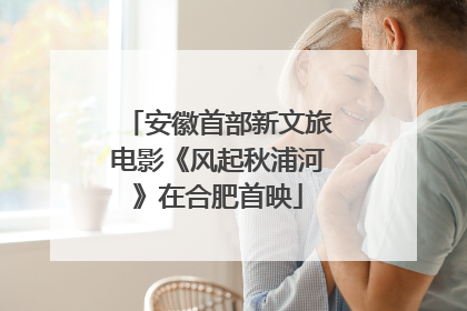 安徽首部新文旅电影《风起秋浦河》在合肥首映