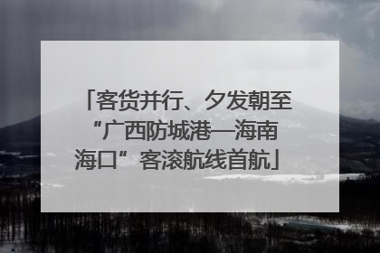 客货并行、夕发朝至 “广西防城港—海南海口”客滚航线首航