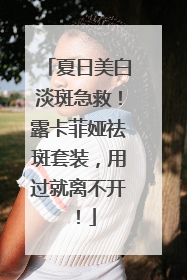 夏日美白淡斑急救！露卡菲娅祛斑套装，用过就离不开！