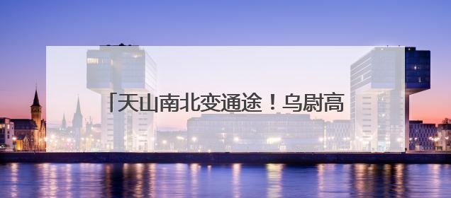 天山南北变通途！乌尉高速预计年底具备通车条件