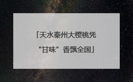 天水秦州大樱桃凭“甘味”香飘全国