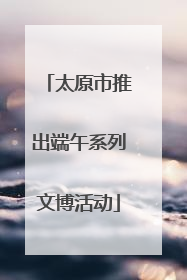 太原市推出端午系列文博活动