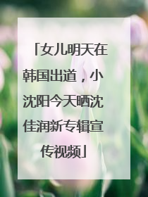 女儿明天在韩国出道，小沈阳今天晒沈佳润新专辑宣传视频
